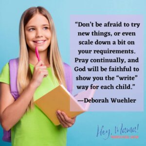 Hey, Mama! Homeschool Show “Don’t be afraid to try new things, or even scale down a bit on your requirements. Pray continually, and God will be faithful to show you the “write” way for each child.” Deborah Wuehler with photograph of girl holding a notebook and pencil