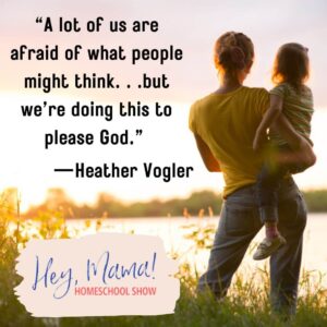 Hey, Mama! Homeschool Show “A lot of us are afraid of what people might think . . . but we’re doing this to please God.” —Heather Vogler